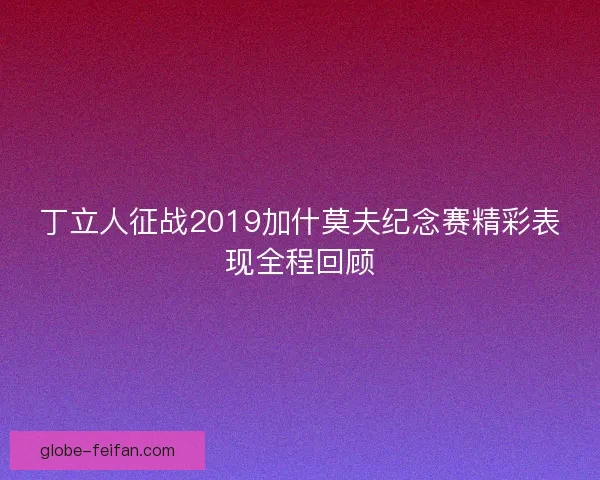 丁立人征战2019加什莫夫纪念赛精彩表现全程回顾
