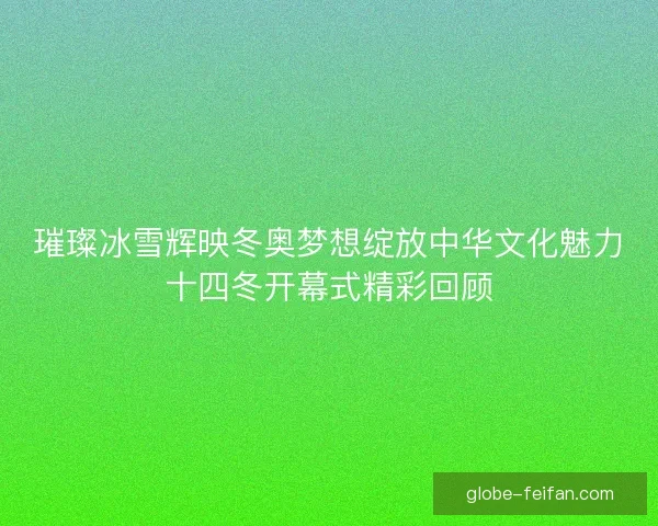 璀璨冰雪辉映冬奥梦想绽放中华文化魅力十四冬开幕式精彩回顾 璀璨冰雪辉映冬奥梦想绽放中华文化魅力十四冬开幕式精彩回顾