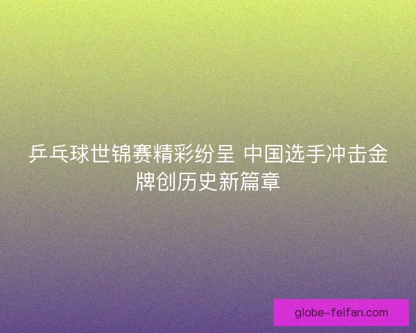 乒乓球世锦赛精彩纷呈 中国选手冲击金牌创历史新篇章