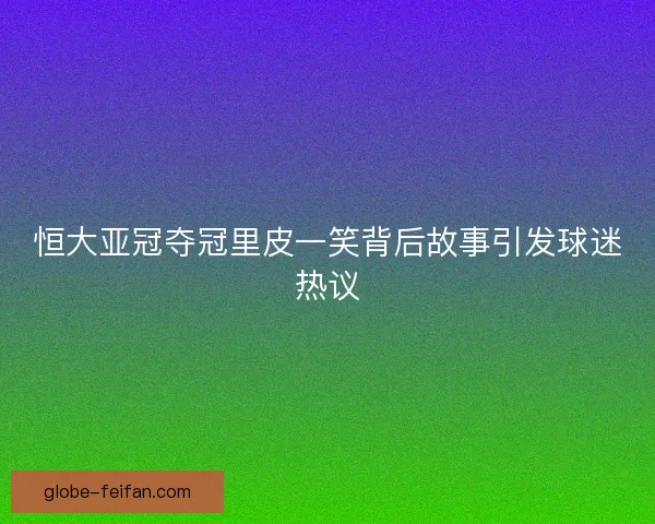 恒大亚冠夺冠里皮一笑背后故事引发球迷热议