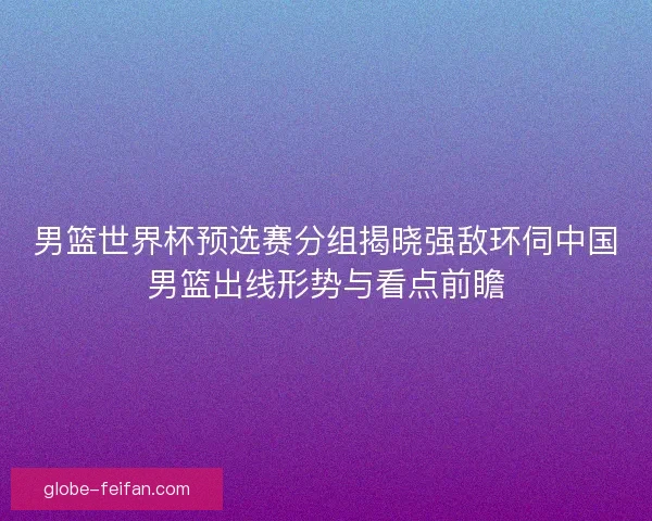 男篮世界杯预选赛分组揭晓强敌环伺中国男篮出线形势与看点前瞻
