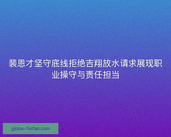 裴恩才坚守底线拒绝吉翔放水请求展现职业操守与责任担当