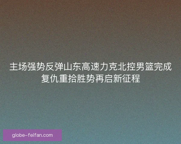 主场强势反弹山东高速力克北控男篮完成复仇重拾胜势再启新征程