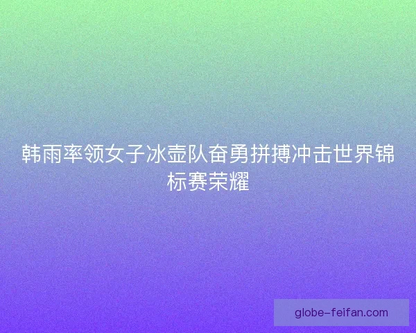 韩雨率领女子冰壶队奋勇拼搏冲击世界锦标赛荣耀