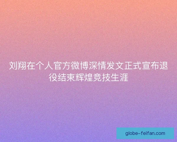 刘翔在个人官方微博深情发文正式宣布退役结束辉煌竞技生涯